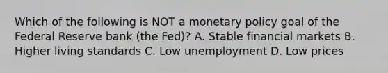 Which of the following is NOT a <a href='https://www.questionai.com/knowledge/kEE0G7Llsx-monetary-policy' class='anchor-knowledge'>monetary policy</a> goal of the Federal Reserve bank​ (the Fed)? A. Stable financial markets B. Higher living standards C. Low unemployment D. Low prices