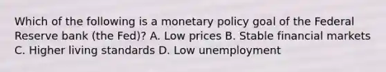 Which of the following is a monetary policy goal of the Federal Reserve bank (the Fed)? A. Low prices B. Stable financial markets C. Higher living standards D. Low unemployment