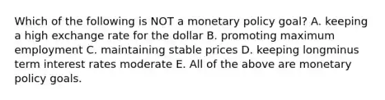 Which of the following is NOT a monetary policy​ goal? A. keeping a high exchange rate for the dollar B. promoting maximum employment C. maintaining stable prices D. keeping longminus term interest rates moderate E. All of the above are monetary policy goals.