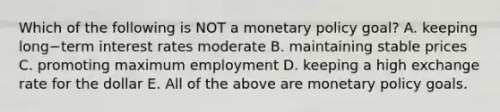 Which of the following is NOT a monetary policy​ goal? A. keeping long−term interest rates moderate B. maintaining stable prices C. promoting maximum employment D. keeping a high exchange rate for the dollar E. All of the above are monetary policy goals.