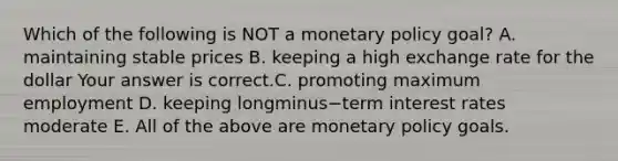 Which of the following is NOT a <a href='https://www.questionai.com/knowledge/kEE0G7Llsx-monetary-policy' class='anchor-knowledge'>monetary policy</a>​ goal? A. maintaining stable prices B. keeping a high exchange rate for the dollar Your answer is correct.C. promoting maximum employment D. keeping longminus−term interest rates moderate E. All of the above are monetary policy goals.