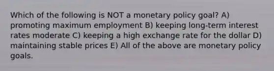 Which of the following is NOT a monetary policy goal? A) promoting maximum employment B) keeping long-term interest rates moderate C) keeping a high exchange rate for the dollar D) maintaining stable prices E) All of the above are monetary policy goals.