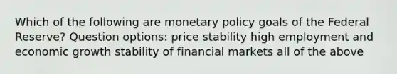 Which of the following are monetary policy goals of the Federal Reserve? Question options: price stability high employment and economic growth stability of financial markets all of the above