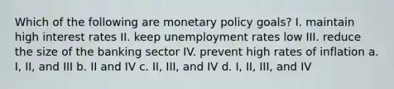 Which of the following are monetary policy goals? I. maintain high interest rates II. keep unemployment rates low III. reduce the size of the banking sector IV. prevent high rates of inflation a. I, II, and III b. II and IV c. II, III, and IV d. I, II, III, and IV