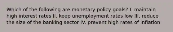 Which of the following are monetary policy goals? I. maintain high interest rates II. keep unemployment rates low III. reduce the size of the banking sector IV. prevent high rates of inflation