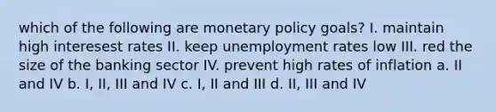 which of the following are monetary policy goals? I. maintain high interesest rates II. keep unemployment rates low III. red the size of the banking sector IV. prevent high rates of inflation a. II and IV b. I, II, III and IV c. I, II and III d. II, III and IV