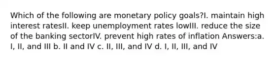 Which of the following are monetary policy goals?I. maintain high interest ratesII. keep unemployment rates lowIII. reduce the size of the banking sectorIV. prevent high rates of inflation Answers:a. I, II, and III b. II and IV c. II, III, and IV d. I, II, III, and IV