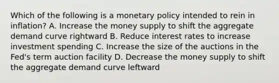 Which of the following is a monetary policy intended to rein in inflation? A. Increase the money supply to shift the aggregate demand curve rightward B. Reduce interest rates to increase investment spending C. Increase the size of the auctions in the Fed's term auction facility D. Decrease the money supply to shift the aggregate demand curve leftward