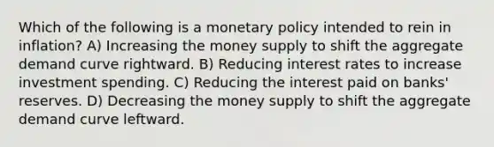 Which of the following is a monetary policy intended to rein in inflation? A) Increasing the money supply to shift the aggregate demand curve rightward. B) Reducing interest rates to increase investment spending. C) Reducing the interest paid on banks' reserves. D) Decreasing the money supply to shift the aggregate demand curve leftward.