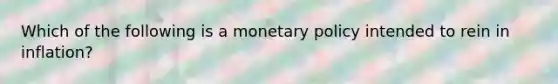 Which of the following is a monetary policy intended to rein in inflation?