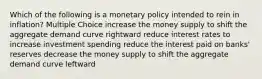 Which of the following is a monetary policy intended to rein in inflation? Multiple Choice increase the money supply to shift the aggregate demand curve rightward reduce interest rates to increase investment spending reduce the interest paid on banks' reserves decrease the money supply to shift the aggregate demand curve leftward