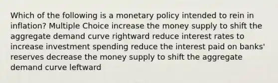 Which of the following is a monetary policy intended to rein in inflation? Multiple Choice increase the money supply to shift the aggregate demand curve rightward reduce interest rates to increase investment spending reduce the interest paid on banks' reserves decrease the money supply to shift the aggregate demand curve leftward