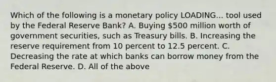 Which of the following is a monetary policy LOADING... tool used by the Federal Reserve​ Bank? A. Buying​ 500 million worth of government​ securities, such as Treasury bills. B. Increasing the reserve requirement from 10 percent to 12.5 percent. C. Decreasing the rate at which banks can borrow money from the Federal Reserve. D. All of the above