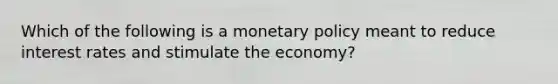 Which of the following is a <a href='https://www.questionai.com/knowledge/kEE0G7Llsx-monetary-policy' class='anchor-knowledge'>monetary policy</a> meant to reduce interest rates and stimulate the economy?