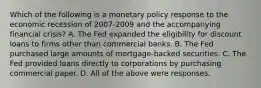 Which of the following is a monetary policy response to the economic recession of 2007-2009 and the accompanying financial​ crisis? A. The Fed expanded the eligibility for discount loans to firms other than commercial banks. B. The Fed purchased large amounts of​ mortgage-backed securities. C. The Fed provided loans directly to corporations by purchasing commercial paper. D. All of the above were responses.