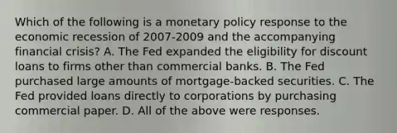 Which of the following is a monetary policy response to the economic recession of 2007-2009 and the accompanying financial​ crisis? A. The Fed expanded the eligibility for discount loans to firms other than commercial banks. B. The Fed purchased large amounts of​ mortgage-backed securities. C. The Fed provided loans directly to corporations by purchasing commercial paper. D. All of the above were responses.