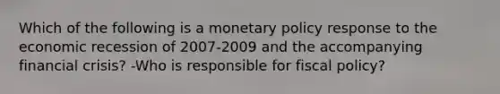 Which of the following is a monetary policy response to the economic recession of 2007-2009 and the accompanying financial​ crisis? -Who is responsible for fiscal​ policy?