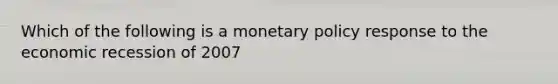 Which of the following is a monetary policy response to the economic recession of 2007