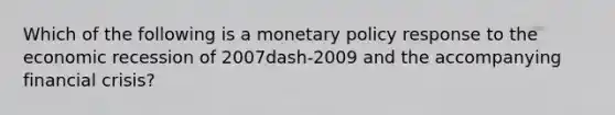 Which of the following is a monetary policy response to the economic recession of 2007dash-2009 and the accompanying financial​ crisis?