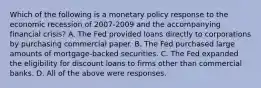 Which of the following is a monetary policy response to the economic recession of 2007-2009 and the accompanying financial​ crisis? A. The Fed provided loans directly to corporations by purchasing commercial paper. B. The Fed purchased large amounts of​ mortgage-backed securities. C. The Fed expanded the eligibility for discount loans to firms other than commercial banks. D. All of the above were responses.