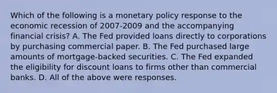 Which of the following is a monetary policy response to the economic recession of 2007-2009 and the accompanying financial​ crisis? A. The Fed provided loans directly to corporations by purchasing commercial paper. B. The Fed purchased large amounts of​ mortgage-backed securities. C. The Fed expanded the eligibility for discount loans to firms other than commercial banks. D. All of the above were responses.