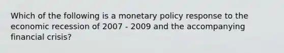 Which of the following is a monetary policy response to the economic recession of 2007 - 2009 and the accompanying financial​ crisis?