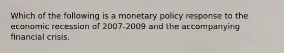 Which of the following is a monetary policy response to the economic recession of 2007-2009 and the accompanying financial​ crisis.