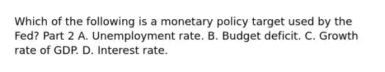 Which of the following is a monetary policy target used by the​ Fed? Part 2 A. Unemployment rate. B. Budget deficit. C. Growth rate of GDP. D. Interest rate.