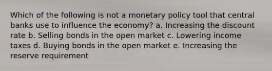 Which of the following is not a monetary policy tool that central banks use to influence the economy? a. Increasing the discount rate b. Selling bonds in the open market c. Lowering income taxes d. Buying bonds in the open market e. Increasing the reserve requirement