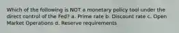 Which of the following is NOT a monetary policy tool under the direct control of the Fed? a. Prime rate b. Discount rate c. Open Market Operations d. Reserve requirements