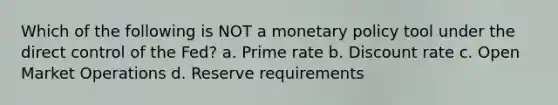 Which of the following is NOT a monetary policy tool under the direct control of the Fed? a. Prime rate b. Discount rate c. Open Market Operations d. Reserve requirements