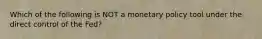 Which of the following is NOT a monetary policy tool under the direct control of the Fed?