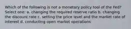 Which of the following is not a monetary policy tool of the Fed? Select one: a. changing the required reserve ratio b. changing the discount rate c. setting the price level and the market rate of interest d. conducting open market operations