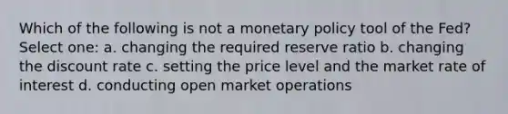 Which of the following is not a monetary policy tool of the Fed? Select one: a. changing the required reserve ratio b. changing the discount rate c. setting the price level and the market rate of interest d. conducting open market operations