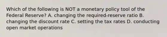 Which of the following is NOT a monetary policy tool of the Federal Reserve? A. changing the required-reserve ratio B. changing the discount rate C. setting the tax rates D. conducting open market operations