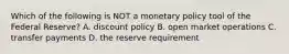 Which of the following is NOT a monetary policy tool of the Federal Reserve? A. discount policy B. open market operations C. transfer payments D. the reserve requirement