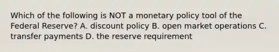 Which of the following is NOT a monetary policy tool of the Federal Reserve? A. discount policy B. open market operations C. transfer payments D. the reserve requirement