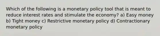 Which of the following is a monetary policy tool that is meant to reduce interest rates and stimulate the economy? a) Easy money b) Tight money c) Restrictive monetary policy d) Contractionary monetary policy