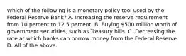 Which of the following is a monetary policy tool used by the Federal Reserve​ Bank? A. Increasing the reserve requirement from 10 percent to 12.5 percent. B. Buying​ 500 million worth of government​ securities, such as Treasury bills. C. Decreasing the rate at which banks can borrow money from the Federal Reserve. D. All of the above.