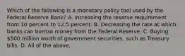 Which of the following is a monetary policy tool used by the Federal Reserve Bank? A. increasing the reserve requirement from 10 percent to 12.5 percent. B. Decreasing the rate at which banks can borrow money from the Federal Reserve. C. Buying 500 million worth of government securities, such as Treasury bills. D. All of the above.