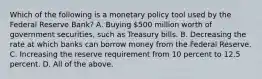 Which of the following is a monetary policy tool used by the Federal Reserve​ Bank? A. Buying​ 500 million worth of government​ securities, such as Treasury bills. B. Decreasing the rate at which banks can borrow money from the Federal Reserve. C. Increasing the reserve requirement from 10 percent to 12.5 percent. D. All of the above.