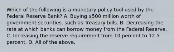 Which of the following is a monetary policy tool used by the Federal Reserve​ Bank? A. Buying​ 500 million worth of government​ securities, such as Treasury bills. B. Decreasing the rate at which banks can borrow money from the Federal Reserve. C. Increasing the reserve requirement from 10 percent to 12.5 percent. D. All of the above.