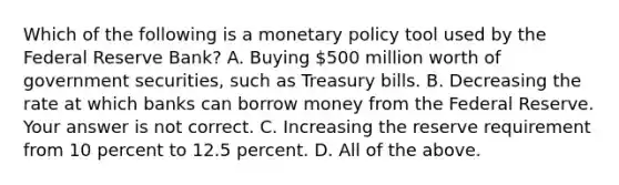 Which of the following is a monetary policy tool used by the Federal Reserve​ Bank? A. Buying​ 500 million worth of government​ securities, such as Treasury bills. B. Decreasing the rate at which banks can borrow money from the Federal Reserve. Your answer is not correct. C. Increasing the reserve requirement from 10 percent to 12.5 percent. D. All of the above.