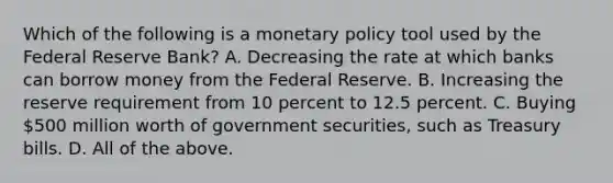 Which of the following is a monetary policy tool used by the Federal Reserve​ Bank? A. Decreasing the rate at which banks can borrow money from the Federal Reserve. B. Increasing the reserve requirement from 10 percent to 12.5 percent. C. Buying​ 500 million worth of government​ securities, such as Treasury bills. D. All of the above.