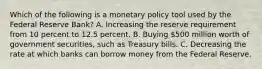 Which of the following is a monetary policy tool used by the Federal Reserve​ Bank? A. Increasing the reserve requirement from 10 percent to 12.5 percent. B. Buying​ 500 million worth of government​ securities, such as Treasury bills. C. Decreasing the rate at which banks can borrow money from the Federal Reserve.