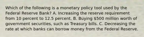 Which of the following is a monetary policy tool used by the Federal Reserve​ Bank? A. Increasing the reserve requirement from 10 percent to 12.5 percent. B. Buying​ 500 million worth of government​ securities, such as Treasury bills. C. Decreasing the rate at which banks can borrow money from the Federal Reserve.