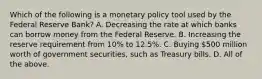 Which of the following is a monetary policy tool used by the Federal Reserve Bank? A. Decreasing the rate at which banks can borrow money from the Federal Reserve. B. Increasing the reserve requirement from 10% to 12.5%. C. Buying 500 million worth of government securities, such as Treasury bills. D. All of the above.