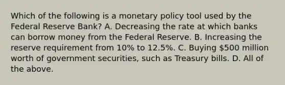 Which of the following is a monetary policy tool used by the Federal Reserve Bank? A. Decreasing the rate at which banks can borrow money from the Federal Reserve. B. Increasing the reserve requirement from 10% to 12.5%. C. Buying 500 million worth of government securities, such as Treasury bills. D. All of the above.