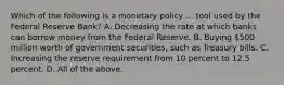 Which of the following is a monetary policy ... tool used by the Federal Reserve​ Bank? A. Decreasing the rate at which banks can borrow money from the Federal Reserve. B. Buying​ 500 million worth of government​ securities, such as Treasury bills. C. Increasing the reserve requirement from 10 percent to 12.5 percent. D. All of the above.