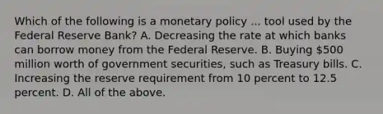 Which of the following is a monetary policy ... tool used by the Federal Reserve​ Bank? A. Decreasing the rate at which banks can borrow money from the Federal Reserve. B. Buying​ 500 million worth of government​ securities, such as Treasury bills. C. Increasing the reserve requirement from 10 percent to 12.5 percent. D. All of the above.